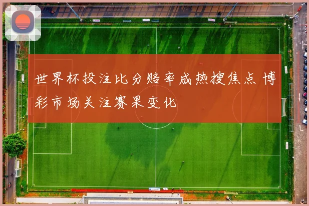 世界杯投注比分赔率成热搜焦点 博彩市场关注赛果变化