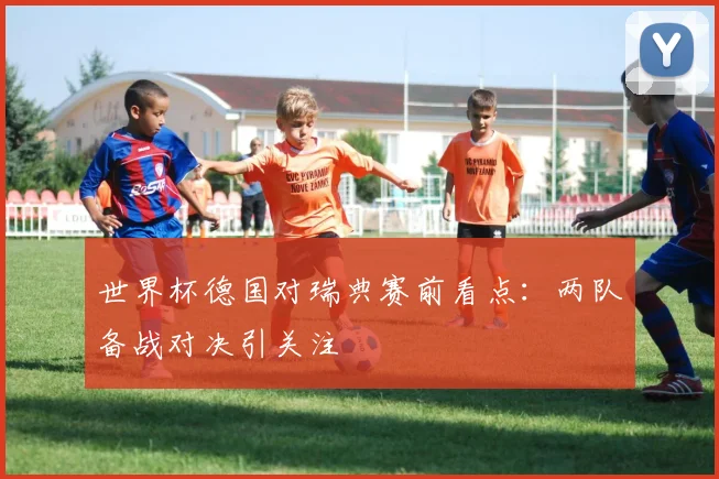世界杯德国对瑞典赛前看点：两队备战对决引关注