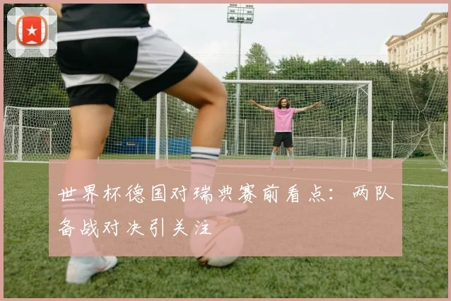 世界杯德国对瑞典赛前看点：两队备战对决引关注