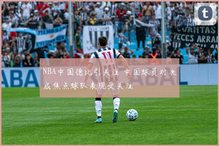 NBA中国德比引关注 中国球员对决成焦点球队表现受关注