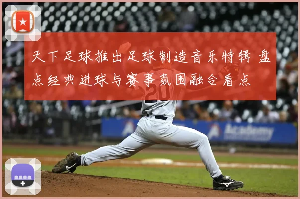 天下足球推出足球制造音乐特辑 盘点经典进球与赛事氛围融合看点
