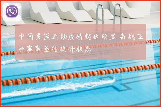中国男篮近期成绩起伏明显 备战亚洲赛事亟待提升状态