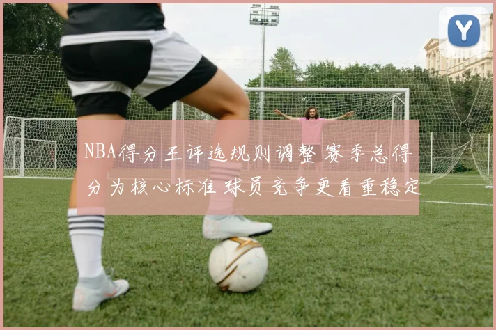 NBA得分王评选规则调整 赛季总得分为核心标准 球员竞争更看重稳定输出