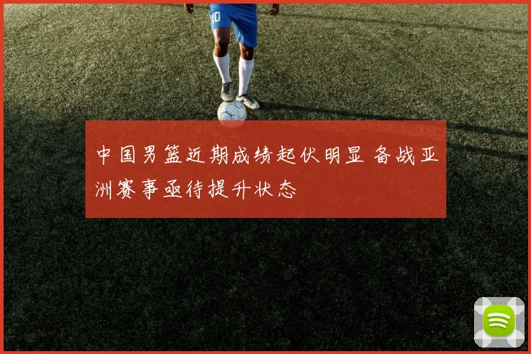 中国男篮近期成绩起伏明显 备战亚洲赛事亟待提升状态