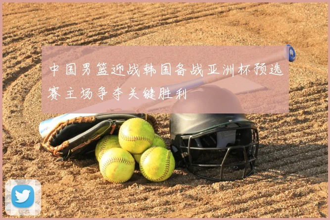 中国男篮迎战韩国备战亚洲杯预选赛主场争夺关键胜利
