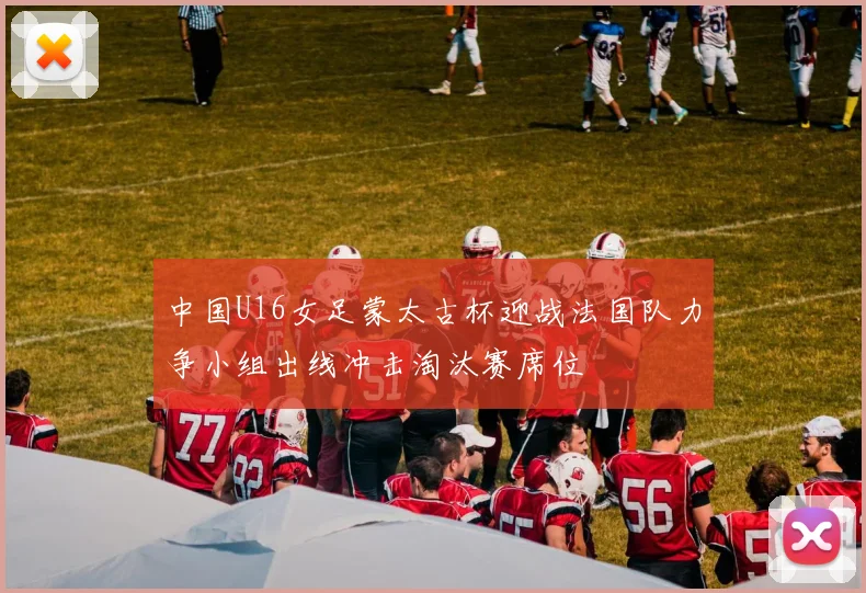 中国U16女足蒙太古杯迎战法国队力争小组出线冲击淘汰赛席位
