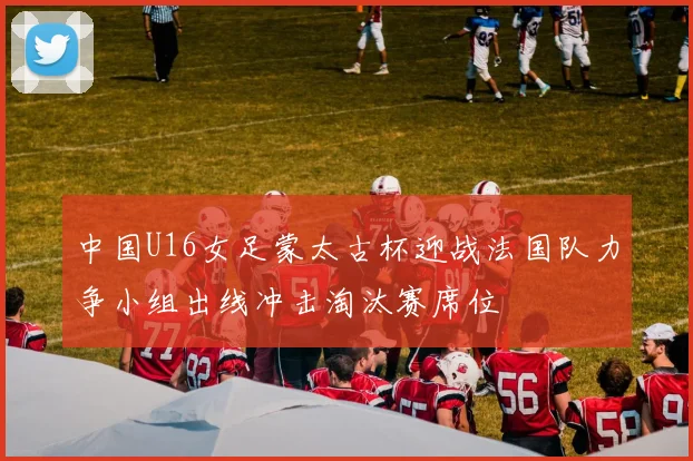 中国U16女足蒙太古杯迎战法国队力争小组出线冲击淘汰赛席位