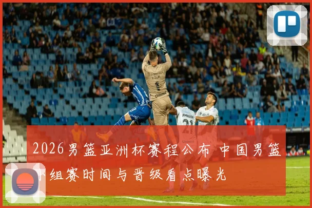 2026男篮亚洲杯赛程公布 中国男篮小组赛时间与晋级看点曝光