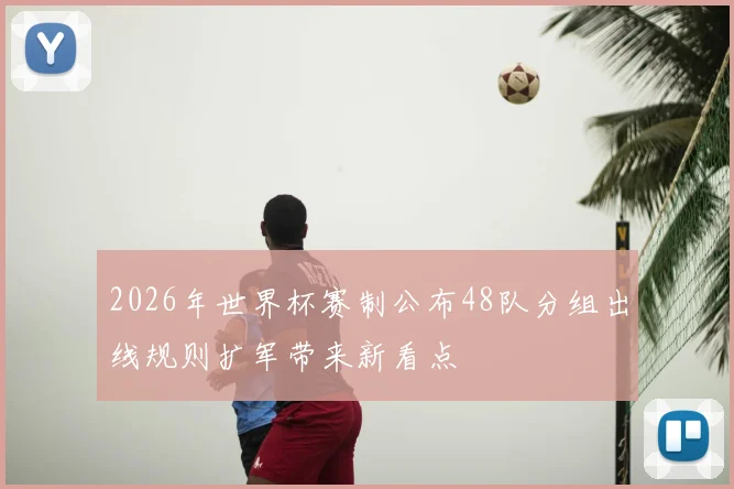 2026年世界杯赛制公布48队分组出线规则扩军带来新看点
