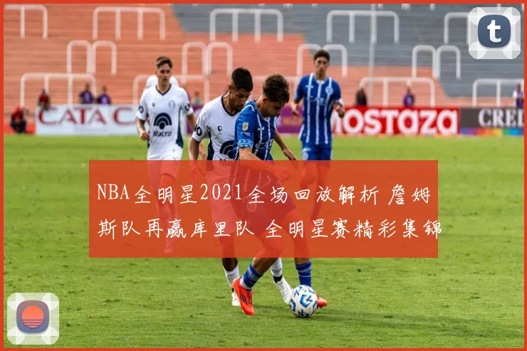 NBA全明星2021全场回放解析 詹姆斯队再赢库里队 全明星赛精彩集锦整理