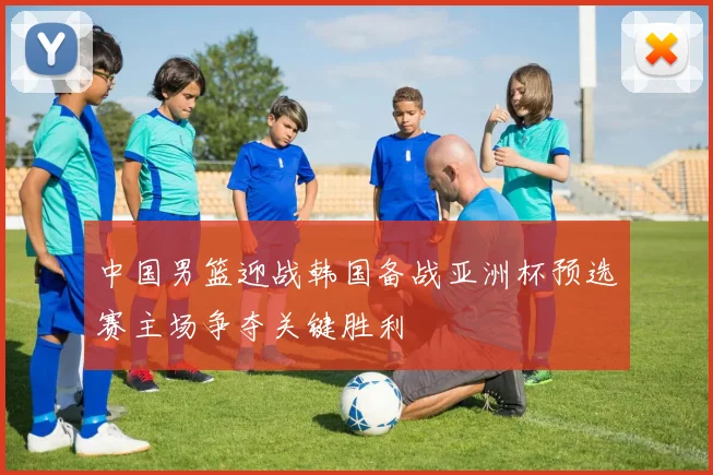 中国男篮迎战韩国备战亚洲杯预选赛主场争夺关键胜利