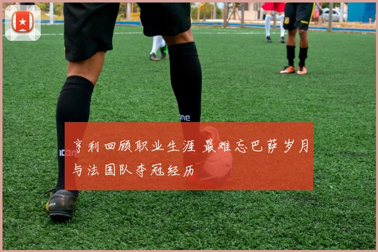 亨利回顾职业生涯 最难忘巴萨岁月与法国队夺冠经历