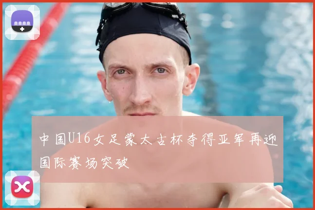 中国U16女足蒙太古杯夺得亚军再迎国际赛场突破