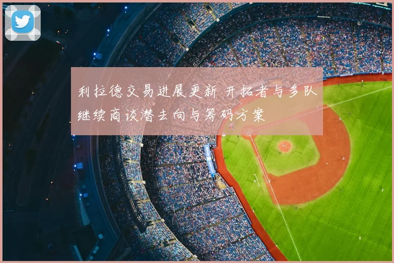 利拉德交易进展更新 开拓者与多队继续商谈潜去向与筹码方案