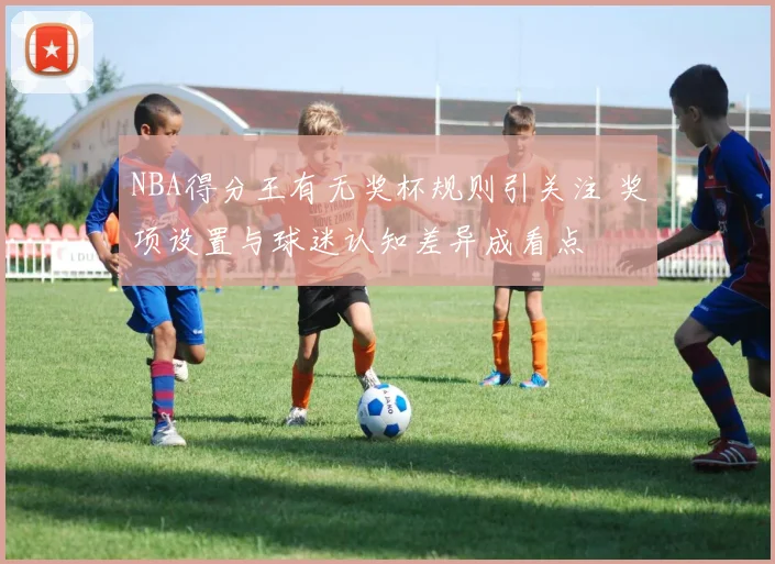 NBA得分王有无奖杯规则引关注 奖项设置与球迷认知差异成看点